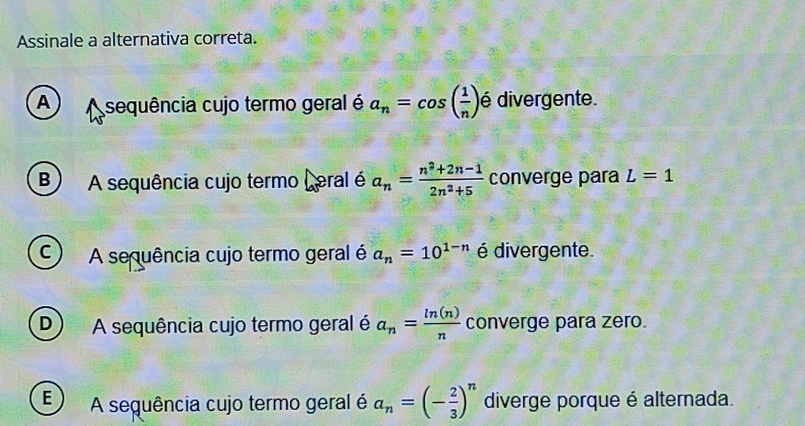 Assinale a alternativa correta.
A A sequência cujo termo geral é a_n=cos ( 1/n ) é divergente.
B) A sequência cujo termo Leral é a_n= (n^2+2n-1)/2n^2+5  converge para L=1
C A sequência cujo termo geral é a_n=10^(1-n) é divergente
D A sequência cujo termo geral é a_n= ln (n)/n  converge para zero
E A sequência cujo termo geral é a_n=(- 2/3 )^n diverge porque é alternada.