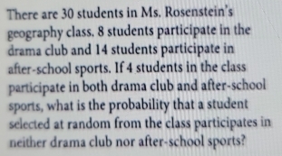 There are 30 students in Ms. Rosenstein's 
geography class, 8 students participate in the 
drama club and 14 students participate in 
after-school sports. If 4 students in the class 
participate in both drama club and after-school 
sports, what is the probability that a student 
selected at random from the class participates in 
neither drama club nor after-school sports?