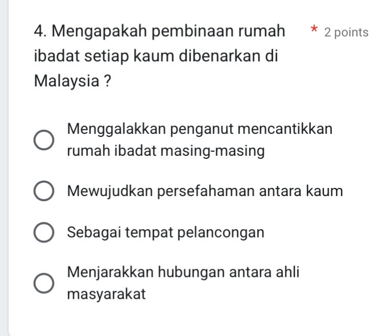 Mengapakah pembinaan rumah * 2 points
ibadat setiap kaum dibenarkan di
Malaysia ?
Menggalakkan penganut mencantikkan
rumah ibadat masing-masing
Mewujudkan persefahaman antara kaum
Sebagai tempat pelancongan
Menjarakkan hubungan antara ahli
masyarakat