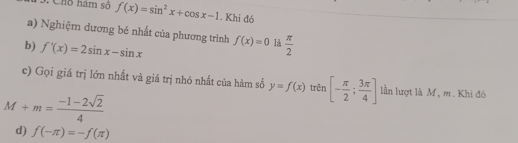 Chô ham số f(x)=sin^2x+cos x-1. Khi đó 
a) Nghiệm dương bé nhất của phương trình f(x)=0 là 
b) f'(x)=2sin x-sin x  π /2 
c) Gọi giá trị lớn nhất và giá trị nhỏ nhất của hàm số y=f(x) trên [- π /2 ; 3π /4 ] lần lượt là M, m. Khi đó
M+m= (-1-2sqrt(2))/4 
d) f(-π )=-f(π )