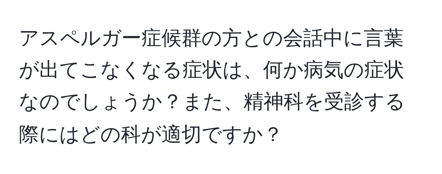 アスペルガー症候群の方との会話中に言葉が出てこなくなる症状は、何か病気の症状なのでしょうか？また、精神科を受診する際にはどの科が適切ですか？