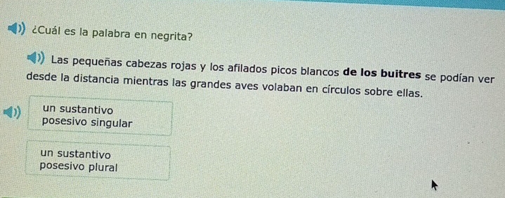 ¿Cuál es la palabra en negrita?
Las pequeñas cabezas rojas y los afilados picos blancos de los buitres se podían ver
desde la distancia mientras las grandes aves volaban en círculos sobre ellas.
un sustantivo
posesivo singular
un sustantivo
posesivo plural