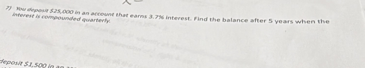 You deposit $25,000 in an account that earns 3.7% interest. Find the balance after 5 years when the 
interest is compounded quarterly. 
deposit $1,