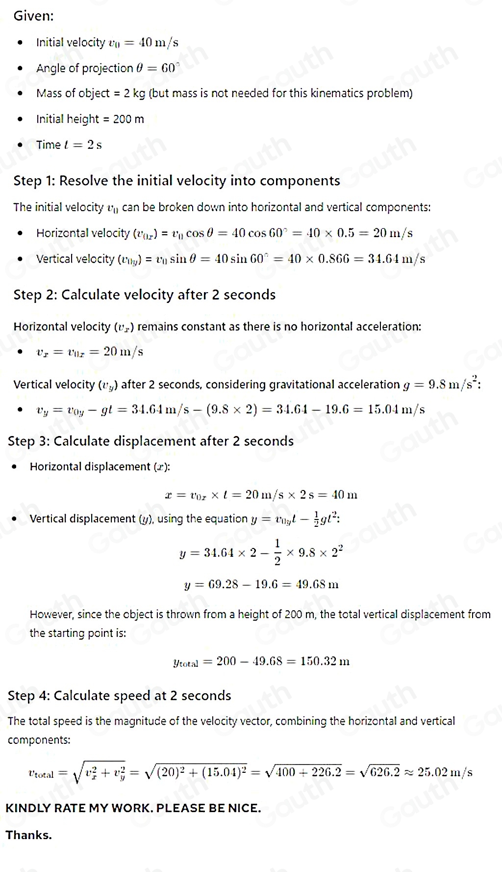 Given:
Initial velocity v_0=40m/s
Angle of projection θ =60°
Mass of object =2kg g (but mass is not needed for this kinematics problem)
Initial height =200m
Time t=2s
Step 1: Resolve the initial velocity into components
The initial velocity v_0 can be broken down into horizontal and vertical components:
Horizontal velocity (v_0x)=v_0cos θ =40cos 60°=40* 0.5=20m/s
Vertical velocity (v_0y)=v_0sin θ =40sin 60°=40* 0.866=34.64m/s
Step 2: Calculate velocity after 2 seconds
Horizontal velocity (v_x) remains constant as there is no horizontal acceleration:
v_x=v_0x=20m/s
Vertical velocity (v_y) after 2 seconds, considering gravitational acceleration g=9.8m/s^2:
v_y=v_0y-gt=34.64m/s-(9.8* 2)=34.64-19.6=15.04m/s
Step 3: Calculate displacement after 2 seconds
* Horizontal displacement (x):
x=v_0x* t=20m/s* 2s=40m
Vertical displacement (y), using the equation y=v_0yt- 1/2 gt^2:
y=34.64* 2- 1/2 * 9.8* 2^2
y=69.28-19.6=49.68m
However, since the object is thrown from a height of 200 m, the total vertical displacement from
the starting point is:
y_total=200-49.68=150.32m
Step 4: Calculate speed at 2 seconds
The total speed is the magnitude of the velocity vector, combining the horizontal and vertical
components:
v_total=sqrt (v_x)^2+v_y^2=sqrt((20)^2)+(15.04)^2=sqrt(400+226.2)=sqrt(626.2)approx 25.02m/s
KINDLY RATE MY WORK. PLEASE BE NICE.
Thanks.