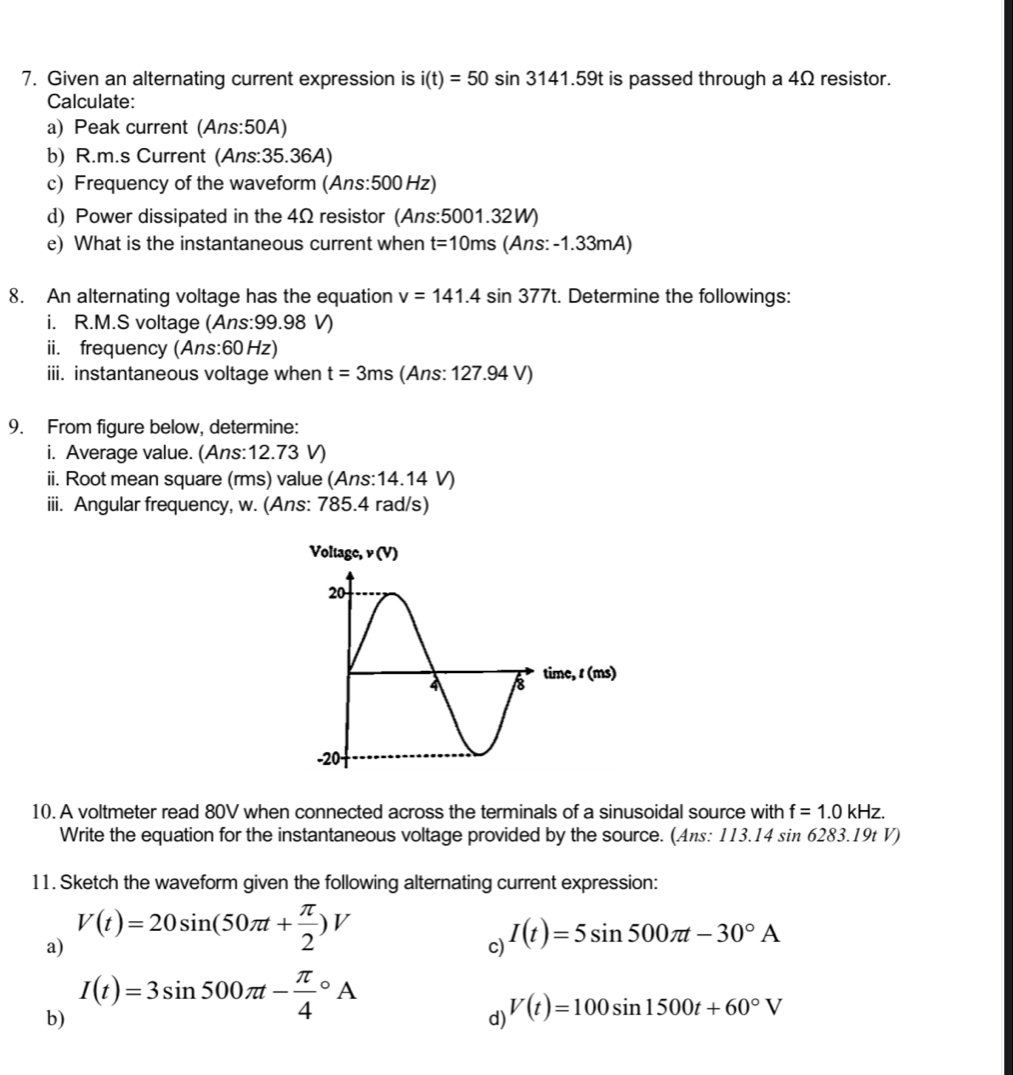 Given an alternating current expression is i(t)=50sin 3141.59t is passed through a 4Ω resistor. 
Calculate: 
a) Peak current (Ans:50A) 
b) R.m.s Current (Ans: 35.36A) 
c) Frequency of the waveform (Ans: 500 Hz) 
d) Power dissipated in the 4Ω resistor (Ans: 5001.32W) 
e) What is the instantaneous current when t=10ms (Ans: -1.33mA) 
8. An alternating voltage has the equation v=141.4sin 377t Determine the followings: 
i. R.M.S voltage (Ans: 99.98 V) 
ii. frequency (Ans: 60 Hz) 
iii. instantaneous voltage when t=3ms (Ans: 127.94 V) 
9. From figure below, determine: 
i. Average value. (Ans: 12.73 V) 
ii. Root mean square (rms) value (Ans: 14.14 V) 
iii. Angular frequency, w. (Ans: 785.4 rad/s) 
10. A voltmeter read 80V when connected across the terminals of a sinusoidal source with f=1.0kHz. 
Write the equation for the instantaneous voltage provided by the source. (Ans: 113.14 sin 6283.19t V) 
11. Sketch the waveform given the following alternating current expression: 
a) V(t)=20sin (50π t+ π /2 )V
c) I(t)=5sin 500π t-30°A
b) I(t)=3sin 500π t-frac π 4^((circ)A
d) V(t)=100sin 1500t+60^circ)V