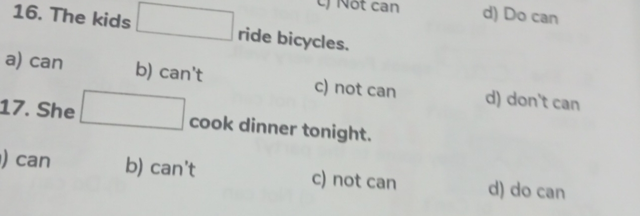 Nột can d) Do can
16. The kids □ ride bicycles.
a) can b) can't c) not can d) don't can
17. She □ cook dinner tonight.
) can b) can't c) not can d) do can