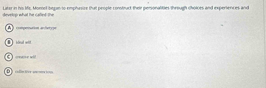 Later in his life, Montell began to emphasize that people construct their personalities through choices and experiences and
develop what he called the
A compensation archetype
B  ideal self.
C  creative self
D ) collective unconscious.