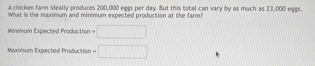 A chicken farm ideally produces 200,000 eggs per day. But this total can vary by as much as 23,000 eggs. 
What is the maximum and minimum expected production at the farm? 
Minimum Expected Production =□
Maximum Expected Production =□