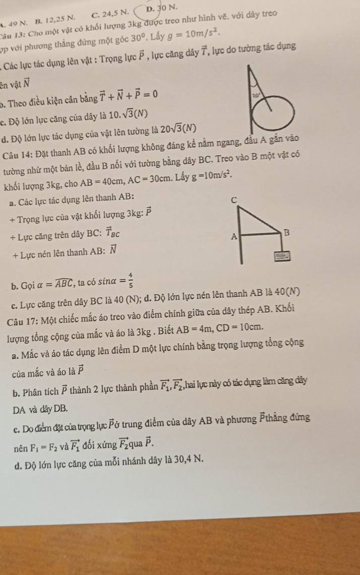 A. 49 N. B. 12,25 N. C. 24,5 N. D. 30 N.
Câu 13: Cho một vật có khổi lượng 3kg được treo như hình vẽ. với dây treo
ợp với phương thẳng đứng một góc 30°. Lấy g=10m/s^2.
:  Các lực tác dụng lên vật : Trọng lực vector P , lực căng dây vector T , lực do tường tác dụng
ên vật vector N
b. Theo điều kiện cân bằng vector T+vector N+vector P=0
c. Độ lớn lực căng của dây là 10.sqrt(3)(N)
d. Độ lớn lực tác dụng của vật lên tường là 20sqrt(3)(N)
Câu 14: Đặt thanh AB có khối lượng không đáng kể nằm ngang, đầu A gắn vào
tường nhừ một bản lề, đầu B nối với tường bằng dây BC. Treo vào B một vật có
khối lượng 3kg, cho AB=40cm,AC=30cm. Lấy g=10m/s^2.
a. Các lực tác dụng lên thanh AB:
+ Trọng lực của vật khối lượng 3kg: vector P
+ Lực căng trên dây BC: vector T_BC
+ Lực nén lên thanh AB: vector N
b. Gọi alpha =widehat ABC , ta có sin alpha = 4/5 
c. Lực căng trên dây BC là 40 (N); d. Độ lớn lực nén lên thanh AB là 40(N)
Câu 17:Mhat O t chiếc mắc áo treo vào điểm chính giữa của dây thép AB. Khối
lượng tổng cộng của mắc và áo là 3kg . Biết AB=4m,CD=10cm.
a. Mắc và áo tác dụng lên điểm D một lực chính bằng trọng lượng tổng cộng
của mắc và áo là vector P
b. Phân tích vector P thành 2 lực thành phần vector F_1,vector F_2 ,hai lực này có tác dụng làm căng dây
DA và dây DB.
c. Do điểm đặt của trọng lực Pở trung điểm của dây AB và phương Pthẳng đứng
nên F_1=F_2 và vector F_1 dối xứng vector F_2 qua vector P.
d. Độ lớn lực căng của mỗi nhánh dây là 30,4 N.