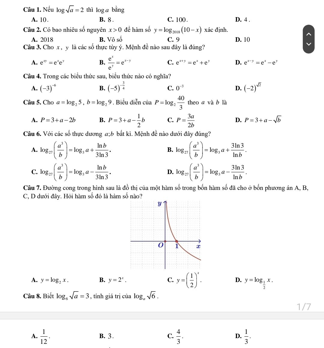 Nếu log sqrt(a)=2 thì log a bằng
A. 10 . B. 8 . C. 100 . D. 4 .
Câu 2. Có bao nhiêu số nguyên x>0 để hàm số y=log _2018(10-x) xác định.
A. 2018 B. Vô số C. 9 D. 10
Câu 3. Cho x , y là các số thực tùy ý. Mệnh đề nào sau đây là đúng?
A. e^(xy)=e^xe^y B.  e^x/e^y =e^(x-y) C. e^(x+y)=e^x+e^y D. e^(x-y)=e^x-e^y
Câu 4. Trong các biểu thức sau, biểu thức nào có nghĩa?
A. (-3)^-6 B. (-5)^- 3/4  0^(-3) D. (-2)^sqrt(2)
C.
Câu 5. Cho a=log _25,b=log _29. Biểu diễn ciaP=log _2 40/3  theo a và b là
A. P=3+a-2b B. P=3+a- 1/2 b C. P= 3a/2b 
D. P=3+a-sqrt(b)
Câu 6. Với các số thực dương a;b bất kì. Mệnh đề nào dưới đây đúng?
A. log _27( a^3/b )=log _3a+ ln b/3ln 3 . log _27( a^3/b )=log _3a+ 3ln 3/ln b .
B.
C. log _27( a^3/b )=log _3a- ln b/3ln 3 . log _27( a^3/b )=log _3a- 3ln 3/ln b .
D.
Câu 7. Đường cong trong hình sau là đồ thị của một hàm số trong bốn hàm số đã cho ở bốn phương án A, B,
C, D dưới đây. Hỏi hàm số đó là hàm số nào?
A. y=log _2x. B. y=2^x. C. y=( 1/2 )^x. D. y=log _ 1/2 x.
Câu 8. Biết log _6sqrt(a)=3 , tính giá trị của log _asqrt(6).
1/7
A.  1/12 . B. 3 . C.  4/3 . D.  1/3 .