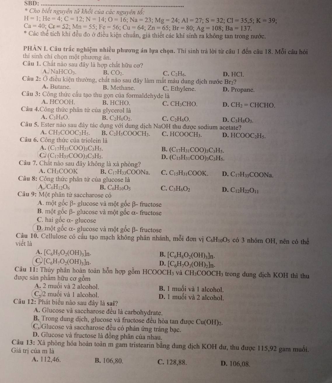 SBD:_
* Cho biết nguyên tử khổi của các nguyên tổ:
H=1;He=4;C=12;N=14;O=16;Na=23;Mg=24;Al=27;S=32;Cl=35,5;K=39;
Ca=40;Cr=52;Mn=55;Fe=56;Cu=64;Zn=65;Br=80;Ag=108;Ba=137.
* Các thể tích khí đều đo ở điều kiện chuẩn, giả thiết các khí sinh ra không tan trong nước.
PHÀN I. Câu trắc nghiệm nhiều phương án lựa chọn. Thí sinh trả lời từ câu 1 đến câu 18. Mỗi câu hỏi
thí sinh chỉ chọn một phương án.
Câu 1. Chất nào sau đây là hợp chất hữu cơ?
A. NaHCO_3. B. CO_2. C. C_2H_6. D. HCl.
Câu 2: vector O điều kiện thường, chất nào sau đây làm mất màu dung dịch nước Br₂?
A. Butane. B. Methane. C. Ethylene. D. Propane.
Câu 3: Công thức cấu tạo thu gọn của formaldehyde là
A. HCOOH. B. HCHO. C. CH_3CHO. D. CH_2=  CHCHO.
Câu 4.Công thức phân tử của glycerol là
A. C_3H_8O. B. C_2H_6O_2. C. C_2H_6O. D. C_3H_8O_3.
Câu 5. Ester nào sau đây tác dụng với dung dịch NaOH thu được sodium acetate?
A. CH_3COOC_2H_5. B. C_2H_5COOCH_3. C. I HCOOCH_3. D. HCOOC_2H_5.
Câu 6. Công thức của triolein là
A. (C_17H_33COO)_3C_3H_5. B. (C_17H_31COO)_3C_3H_5.
C. (C_17H_35COO)_3C_3H_5. D. (C_15H_31COO)_3C_3H_5.
Câu 7. Chất nào sau đây không là xà phòng?
A. CH_3COOK B. C_17H_33 COONa. C. C_15H_31COOK. D. C_17H_35COONa.
Câu 8: Công thức phân tử của glucose là
A, C_6H_12O_6 B. C_6H_10O_5 C. C_3H_6O_2 D. C_12H_22O_11
* Câu 9: Một phân tử saccharose có
A. một ghat OCbeta . - glucose và một gốc β- fructose
B. một gốc β- glucose và một gốc α- fructose
C. hai gốc α- glucose
D. một gốc α- glucose và một gốc β- fructose
Câu 10. Cellulose có cấu tạo mạch không phân nhánh, mỗi đơn vị C_6H_10O_5 có 3 nhóm OH, nên có thể
viết là
A. [C_6H_5O_2(OH)_3]n.
B. [C_6H_8O_2(OH)_3]n.
C [C_6H_7O_2(OH)_3]n.
D. [C_6H_7O_3(OH)_2]n.
Câu 11: Thủy phân hoàn toàn hỗn hợp gồm HCOOC H_3 và CH_3COOCH_3 trong dung dịch KOH thì thu
được sản phẩm hữu cơ gồm
A. 2 muối và 2 alcohol. B. 1 muối và 1 alcohol.
C. 2 muối và 1 alcohol. D. 1 muối và 2 alcohol.
Câu 12: Phát biểu nào sau đây là sai?
A. Glucose và saccharose đều là carbohydrate.
B. Trong dung dịch, glucose và fructose đều hòa tan được Cu(OH)_2.
C. Glucose và saccharose đều có phản ứng tráng bạc.
D. Glucose và fructose là đồng phân của nhau.
Câu 13: Xà phòng hóa hoàn toàn m gam tristearin bằng dung dịch KOH dư, thu được 115,92 gam muối.
Giá trị của m là
A. 112,46. B. 106,80. C. 128,88. D. 106,08.