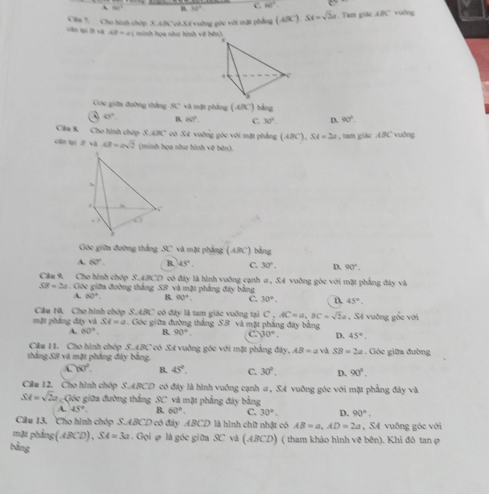 A. 843° 30°
C (N)^0.
Câu 7. Cho hình chợp S.ABC c6.S4 vuờng góc với mặt phẳng (ABC).SA=sqrt(2)a. Tam giác ABC vuông
cân tạí B và AB= :  inh họa như hình về bên )
Góc giữm đường thắng x° và một phẳng (ABC) bằng
45°.
B. 60°. C. 30°. D. 90°.
Câu 8. Cho hình chóp S.ABC có SA vuỡng góc với mặt phẳng (ABC), SA=2a , tam giác ABC vuông
cân tại B và AB=asqrt(2) (minh họa như hình sqrt(8) ê  
Góc giữa đường thắng SC và mặt phẳng (ABC) bằng
A. 60°. B. 45°, C. 30°. D. 90°.
Câu 9. Cho hình chóp S.ABCD có đáy là hình vuông cạnh a , SA vuông góc với mặt phẳng đây và
overline SB=2u Góc giữa đường thắng SB và mặt phẳng đây bằng
A. (x)^a. B. 90°. C. 30°. D. 45°.
Câu 10. Cho hình chóp S.ABC có đáy là tam giác vuông tại C , AC=a,BC=sqrt(2)a , S4 vuông gốc với
mặt phầng đáy và SA=a. Góc giữa đường thằng S.B và mặt phẳng đây bằng
A. 60°, B. 90°.
C. 30°, D. 45°.
Câu 1I. Cho hình chóp S.ABC có SA vuông góc với mặt phẳng đây, AB=a và SB=2a. Góc giữa đường
thằng SB và mặt phẳng đây bằng.
A. 60°. B. 45°. C. 30°. 90°.
D.
Câu 12. Cho hình chóp S.ABCD có đây là hình vuông cạnh a , SA vuông góc với mặt phẳng đây và
SM=sqrt(2)a Gốc giữa đường thẳng SC và mặt phẳng đáy bằng
A. 45°. B. 60°. C. 30°, D. 90°.
Câu 13, `Cho hình chóp S.ABCD có đáy ABCD là hình chữ nhật có AB=a,AD=2a , SA vuông góc với
mặt phẳng (ABCD), SA=3a. Gọi φ là góc giữa SC và (ABCD) ( tham khảo hình vẽ bên). Khi đó tan ợ
bàng