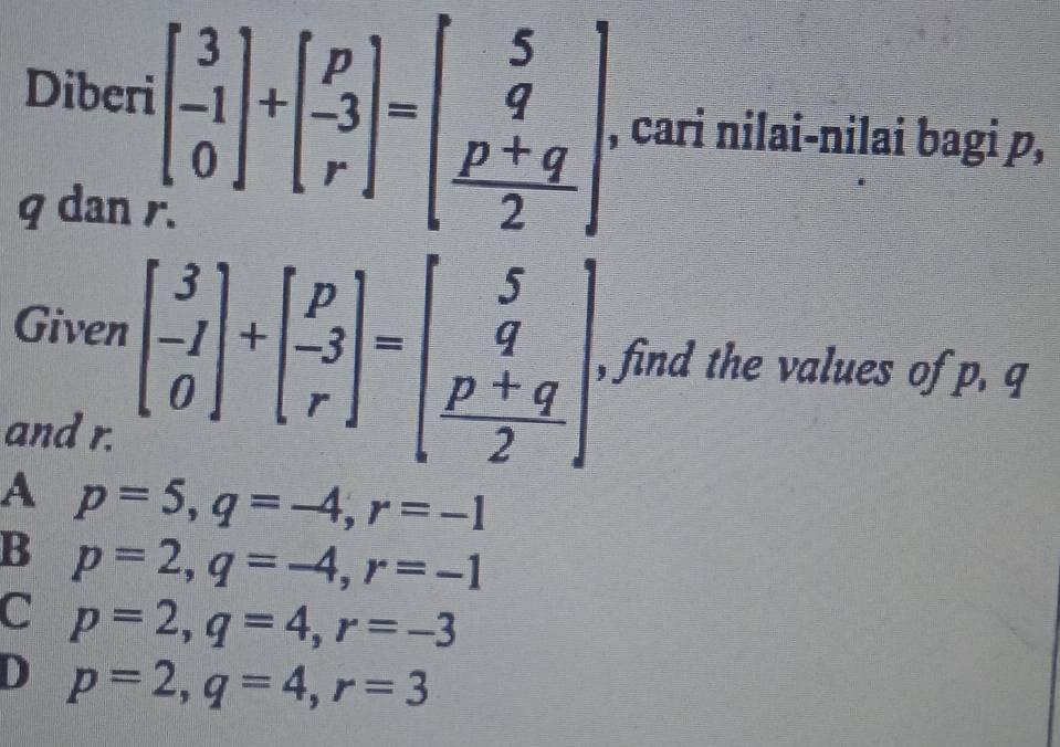 Diberi beginbmatrix 3 -1 0endbmatrix +beginbmatrix p -3 rendbmatrix =beginbmatrix 5 q  (p+q)/2 endbmatrix , cari nilai-nilai bagi p,
q dan .
Given beginbmatrix 3 -1 0endbmatrix +beginbmatrix p -3 rendbmatrix =beginbmatrix 5 q  (p+q)/2 endbmatrix , find the values of p. q
and r.
A p=5, q=-4, r=-1
B p=2, q=-4, r=-1
C p=2, q=4, r=-3
D p=2, q=4, r=3