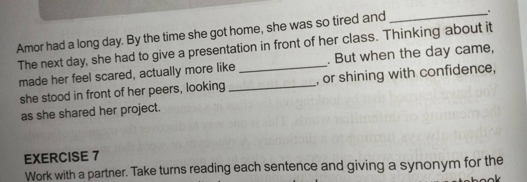 Amor had a long day. By the time she got home, she was so tired and 
_; 
The next day, she had to give a presentation in front of her class. Thinking about it 
made her feel scared, actually more like . But when the day came, 
she stood in front of her peers, looking _, or shining with confidence, 
as she shared her project. 
EXERCISE 7 
Work with a partner. Take turns reading each sentence and giving a synonym for the