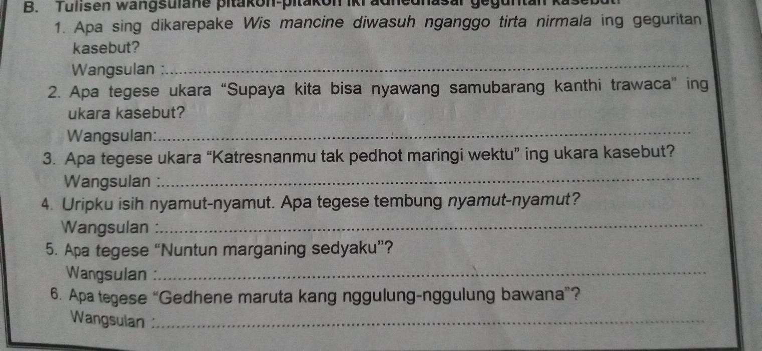 Tulisen wangsulane pitakon-pitakon iki adhednasar geguntan 
1. Apa sing dikarepake Wis mancine diwasuh nganggo tirta nirmala ing geguritan 
kasebut? 
Wangsulan : 
_ 
2. Apa tegese ukara “Supaya kita bisa nyawang samubarang kanthi trawaca” ing 
ukara kasebut? 
Wangsulan: 
_ 
3. Apa tegese ukara “Katresnanmu tak pedhot maringi wektu” ing ukara kasebut? 
Wangsulan : 
_ 
4. Uripku isih nyamut-nyamut. Apa tegese tembung nyamut-nyamut? 
Wangsulan 
_ 
5. Apa tegese “Nuntun marganing sedyaku”? 
Wangsulan :_ 
6. Apa tegese “Gedhene maruta kang nggulung-nggulung bawana”? 
Wangsulan :_