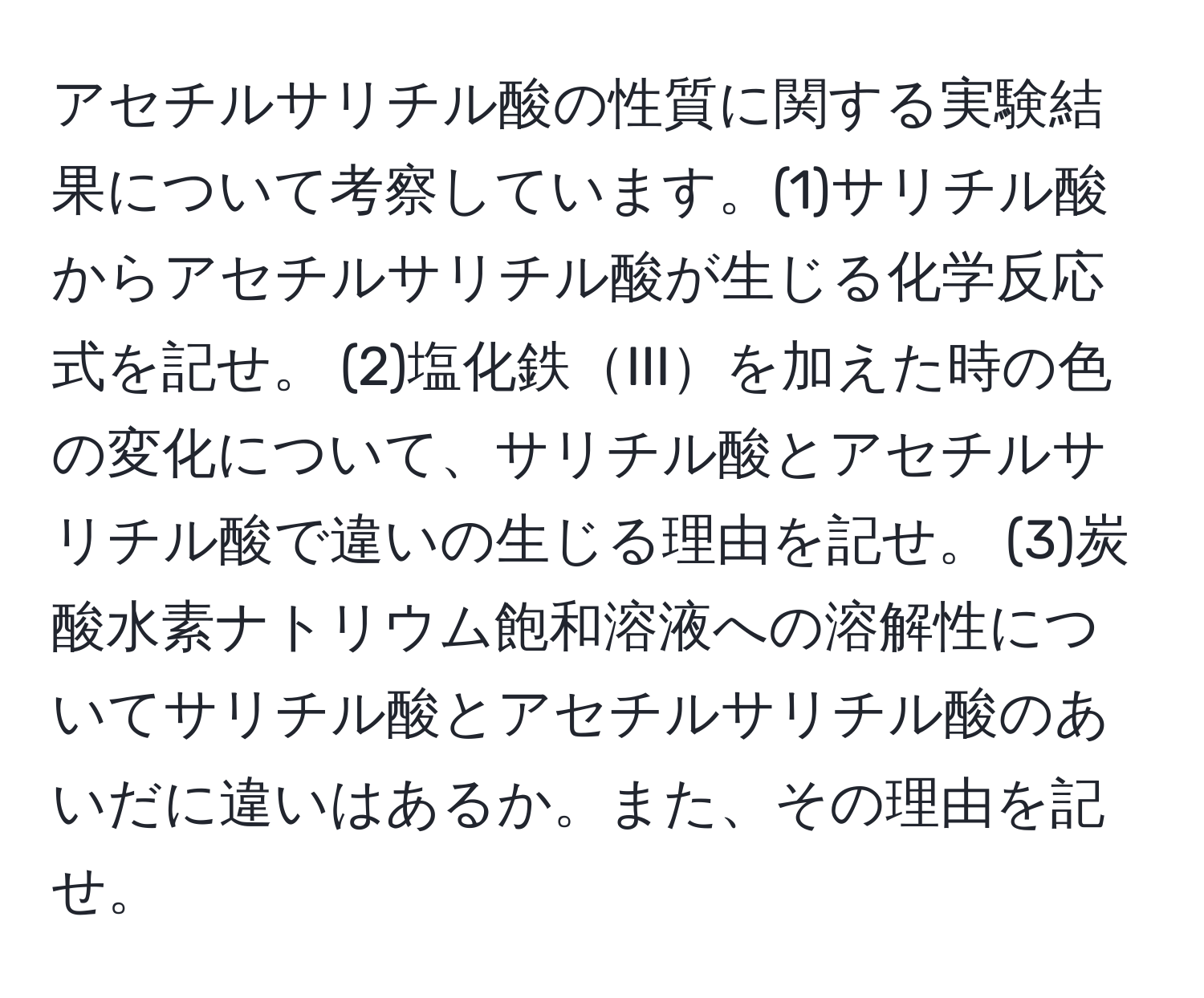 アセチルサリチル酸の性質に関する実験結果について考察しています。(1)サリチル酸からアセチルサリチル酸が生じる化学反応式を記せ。 (2)塩化鉄IIIを加えた時の色の変化について、サリチル酸とアセチルサリチル酸で違いの生じる理由を記せ。 (3)炭酸水素ナトリウム飽和溶液への溶解性についてサリチル酸とアセチルサリチル酸のあいだに違いはあるか。また、その理由を記せ。