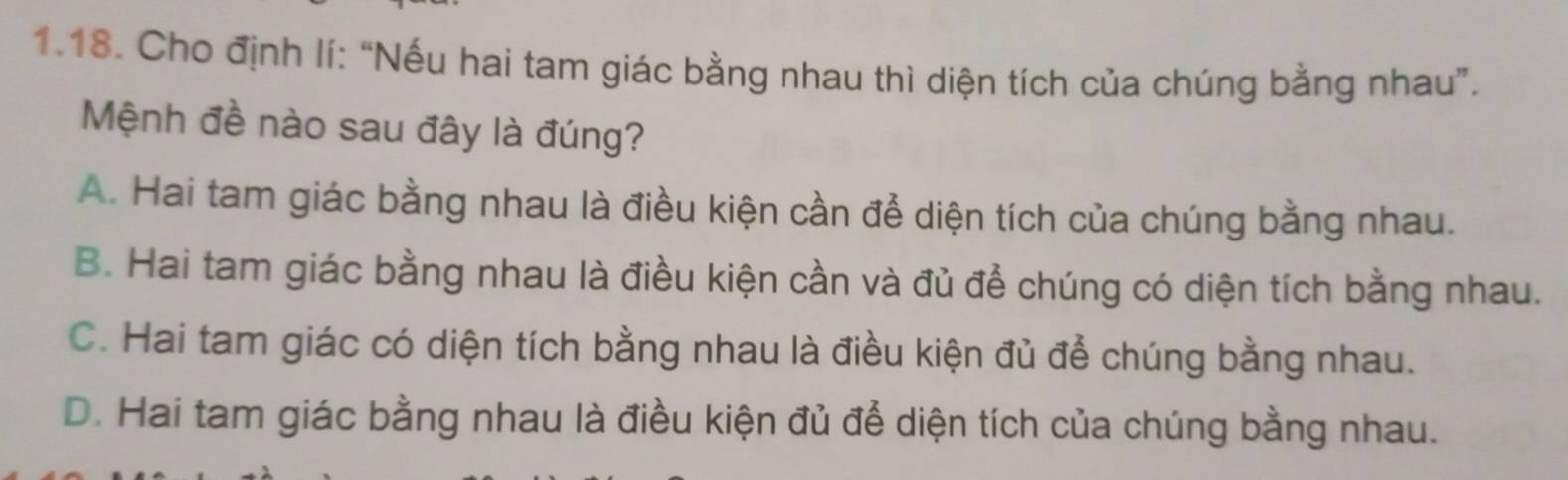 Cho định lí: “Nếu hai tam giác bằng nhau thì diện tích của chúng bằng nhau”.
Mệnh đề nào sau đây là đúng?
A. Hai tam giác bằng nhau là điều kiện cần để diện tích của chúng bằng nhau.
B. Hai tam giác bằng nhau là điều kiện cần và đủ để chúng có diện tích bằng nhau.
C. Hai tam giác có diện tích bằng nhau là điều kiện đủ để chúng bằng nhau.
D. Hai tam giác bằng nhau là điều kiện đủ để diện tích của chúng bằng nhau.