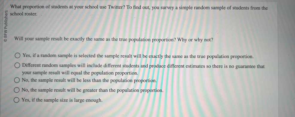 What proportion of students at your school use Twitter? To find out, you survey a simple random sample of students from the
5
school roster.
Will your sample result be exactly the same as the true population proportion? Why or why not?
Yes, if a random sample is selected the sample result will be exactly the same as the true population proportion.
Different random samples will include different students and produce different estimates so there is no guarantee that
your sample result will equal the population proportion.
No, the sample result will be less than the population proportion.
No, the sample result will be greater than the population proportion.
Yes, if the sample size is large enough.