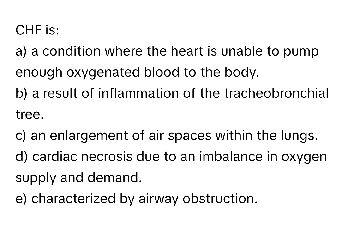 CHF is:

a) a condition where the heart is unable to pump enough oxygenated blood to the body. 
b) a result of inflammation of the tracheobronchial tree. 
c) an enlargement of air spaces within the lungs. 
d) cardiac necrosis due to an imbalance in oxygen supply and demand. 
e) characterized by airway obstruction.