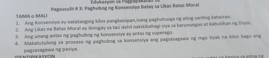 Edukasyon sa Pagpapakatã o 1 
Pagsusulit # 3: Paghubog ng Konsensiya Batay sa Likas Batas Moral 
TAMA o MALI 
1. Ang Konsensiya ay natatanging kilos pangkaisipan,isang paghuhusga ng ating sariling katwiran. 
2. Ang Likas na Batas Moral ay ibinigay sa tao dahil nakikibahagi siya sa karunungan at kabutihan ng Diyos. 
3. Ang unang antas ng paghubog ng konsensiya ay antas ng superego. 
4. Makatutulong sa proseso ng paghubog sa konsensiya ang pagsasagawa ng mga tiyak na kilos bago ang 
pagsasagawa ng pasiya. 
s a k a n iva sa g itn a g