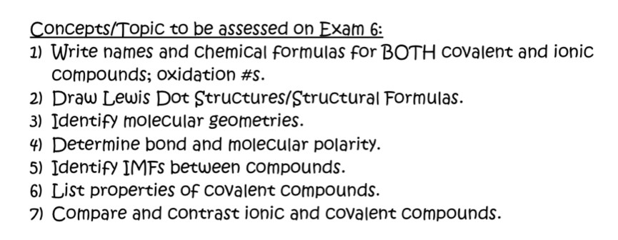 Concepts/Topic to be assessed on Exam 6: 
1) Write names and chemical formulas for BOTH covalent and ionic 
compounds; oxidation #s. 
2) Draw Lewis Dot Structures/Structural Formulas. 
3) Identify molecular geometries. 
4) Determine bond and molecular polarity. 
5) Identify IMFs between compounds. 
6) List properties of covalent compounds. 
7) Compare and contrast ionic and covalent compounds.