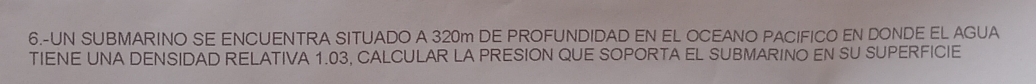 6.-UN SUBMARINO SE ENCUENTRA SITUADO A 320m DE PROFUNDIDAD EN EL OCEANO PACIFICO EN DONDE EL AGUA 
TIENE UNA DENSIDAD RELATIVA 1.03, CALCULAR LA PRESION QUE SOPORTA EL SUBMARINO EN SU SUPERFICIE