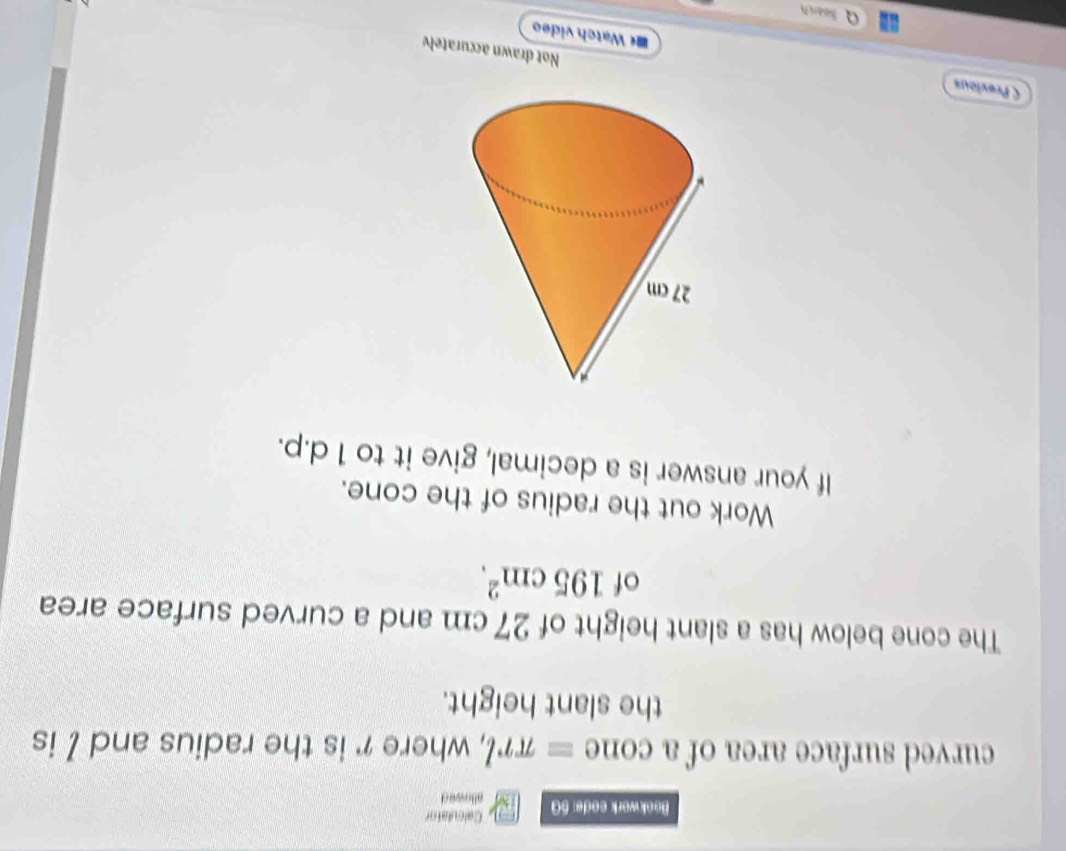 Calculator 
Bookwork sode: 5G atk nwe d 
curved surface area of a CO ne equiv π rl , where r is the radius and / is 
the slant height. 
The cone below has a slant height of 27 cm and a curved surface area 
of 195cm^2. 
Work out the radius of the cone. 
If your answer is a decimal, give it to 1 d.p. 
C Previous *« Watch video 
Not drawn accuratelv 
Search