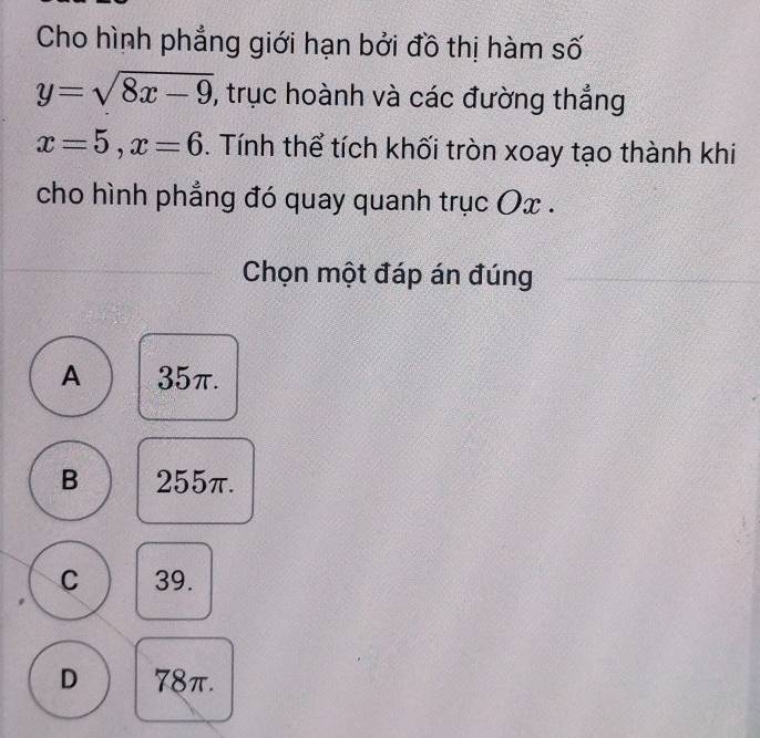 Cho hình phẳng giới hạn bởi đồ thị hàm số
y=sqrt(8x-9) , trục hoành và các đường thắng
x=5, x=6. Tính thể tích khối tròn xoay tạo thành khi
cho hình phẳng đó quay quanh trục Ox.
Chọn một đáp án đúng
A 35π.
B 255π.
C 39.
D 78π.