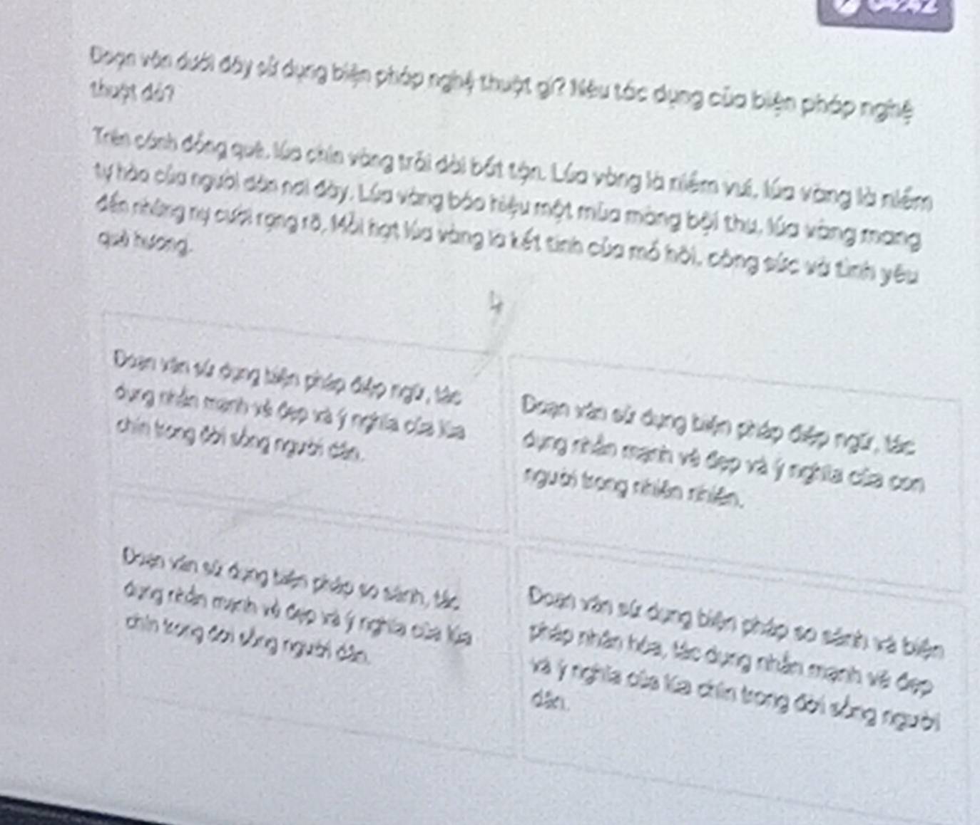 Doạn vôn dưới đây sử dụng biện pháp nghệ thuật gi? Nêu tác dụng của biện pháp nghệ
thuật dả?
Trên cánh đồng quê, lúa chin vòng trải dài bắt tận. Lúa vòng là niềm vui, lúa vàng là niềm
ty hào của người dân nơi đày. Lúa vàng báo hiệu một mùa màng bội thu, lúa vàng mang
đến những nụ cười rạng rõ, Mỗi hạt lùa vàng là kết tinh của mó hôi, công sức và tình yêu
què hương.
4
Doan văn sử dụng tiện pháp điệp ngữ, tác Doạn vàn sử dụng tiện pháp điệp ngữ, tác
dụng nhân mạnh xã Cạp xà ý nghĩa của Xùa dụng nhân mạnh và đẹp và ý nghĩa của con
chin tong đời sống người dân. người trong nhiên nhiên.
Duạn văn sử dụng tiện pháp so sánh, tác Doan văn sử dụng biện pháp so sánh và biện
dụng nhần mạnh và đạp và ý nghĩa của lúa nháp nhân hóa, tác dụng nhân mạnh và đẹp
chin tong đơi sồng người dân.
Và yý nghĩa của la chin trong đời sống người
dâo.