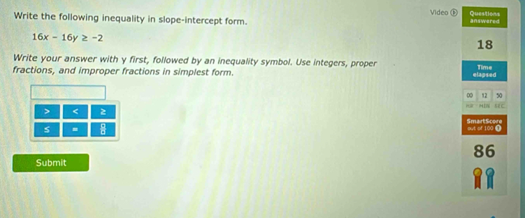 Video é Questions 
Write the following inequality in slope-intercept form. answered
16x-16y≥ -2
18 
Write your answer with y first, followed by an inequality symbol. Use integers, proper 
fractions, and improper fractions in simplest form. elapsed Time 
00 12 50 
> < 2 ữ HIN 5E C 
SmartScore 
s = out of 100 7 
86 
Submit