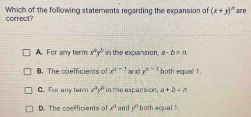 Which of the following statements regarding the expansion of (x+y)^n are
correct?
A. For any term x^ay^b in the expansion, a-b=n.
B. The coefficients of x^(n-1) and y^(n-1) both equal 1.
C. For any term x^ay^b in the expansion, a+b=n
D. The coefficients of x^n and y^n both equal 1.