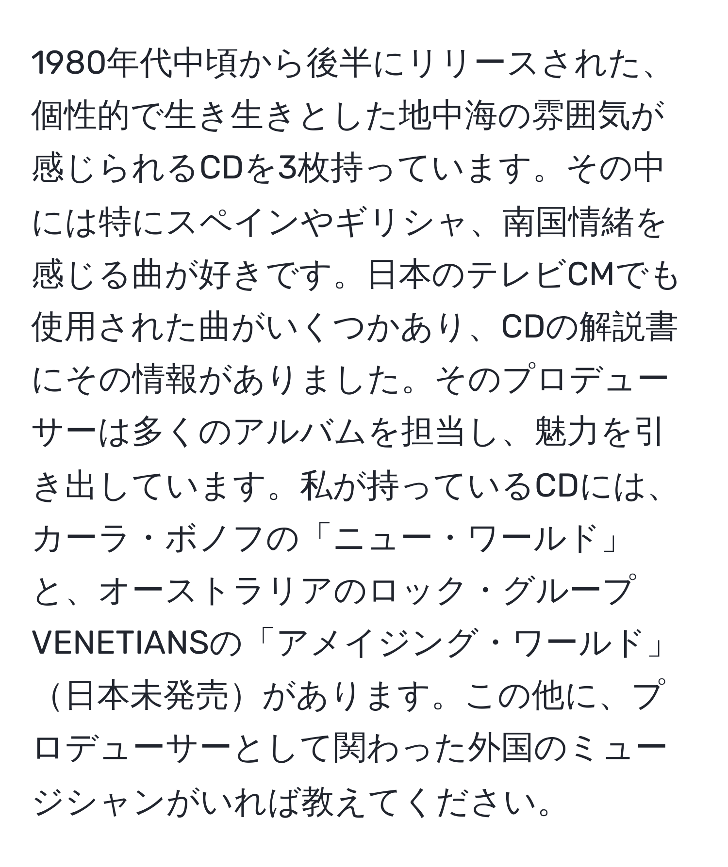 1980年代中頃から後半にリリースされた、個性的で生き生きとした地中海の雰囲気が感じられるCDを3枚持っています。その中には特にスペインやギリシャ、南国情緒を感じる曲が好きです。日本のテレビCMでも使用された曲がいくつかあり、CDの解説書にその情報がありました。そのプロデューサーは多くのアルバムを担当し、魅力を引き出しています。私が持っているCDには、カーラ・ボノフの「ニュー・ワールド」と、オーストラリアのロック・グループVENETIANSの「アメイジング・ワールド」日本未発売があります。この他に、プロデューサーとして関わった外国のミュージシャンがいれば教えてください。