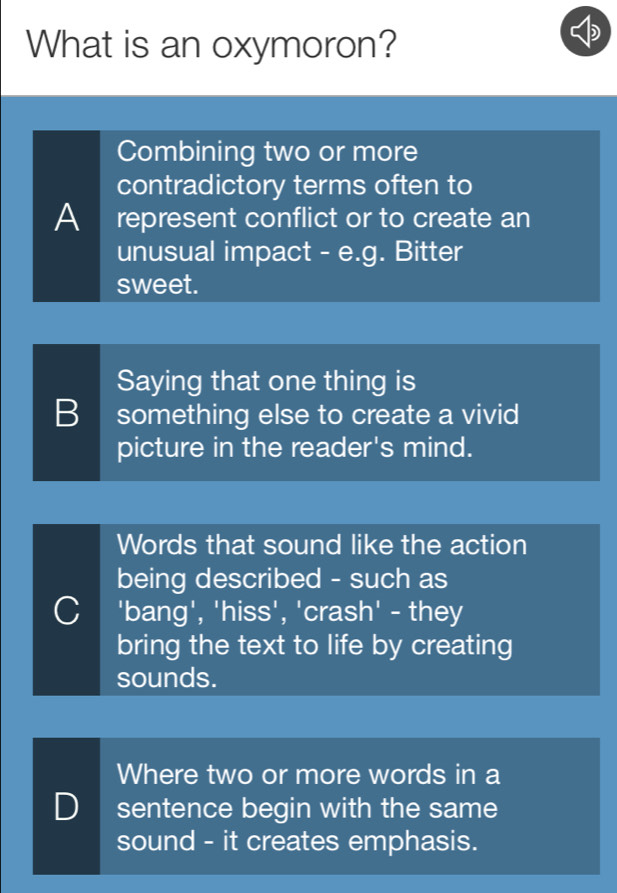 What is an oxymoron?
Combining two or more
contradictory terms often to
A represent conflict or to create an
unusual impact - e.g. Bitter
sweet.
Saying that one thing is
B something else to create a vivid
picture in the reader's mind.
Words that sound like the action
being described - such as
C 'bang', 'hiss', 'crash' - they
bring the text to life by creating
sounds.
Where two or more words in a
D sentence begin with the same
sound - it creates emphasis.