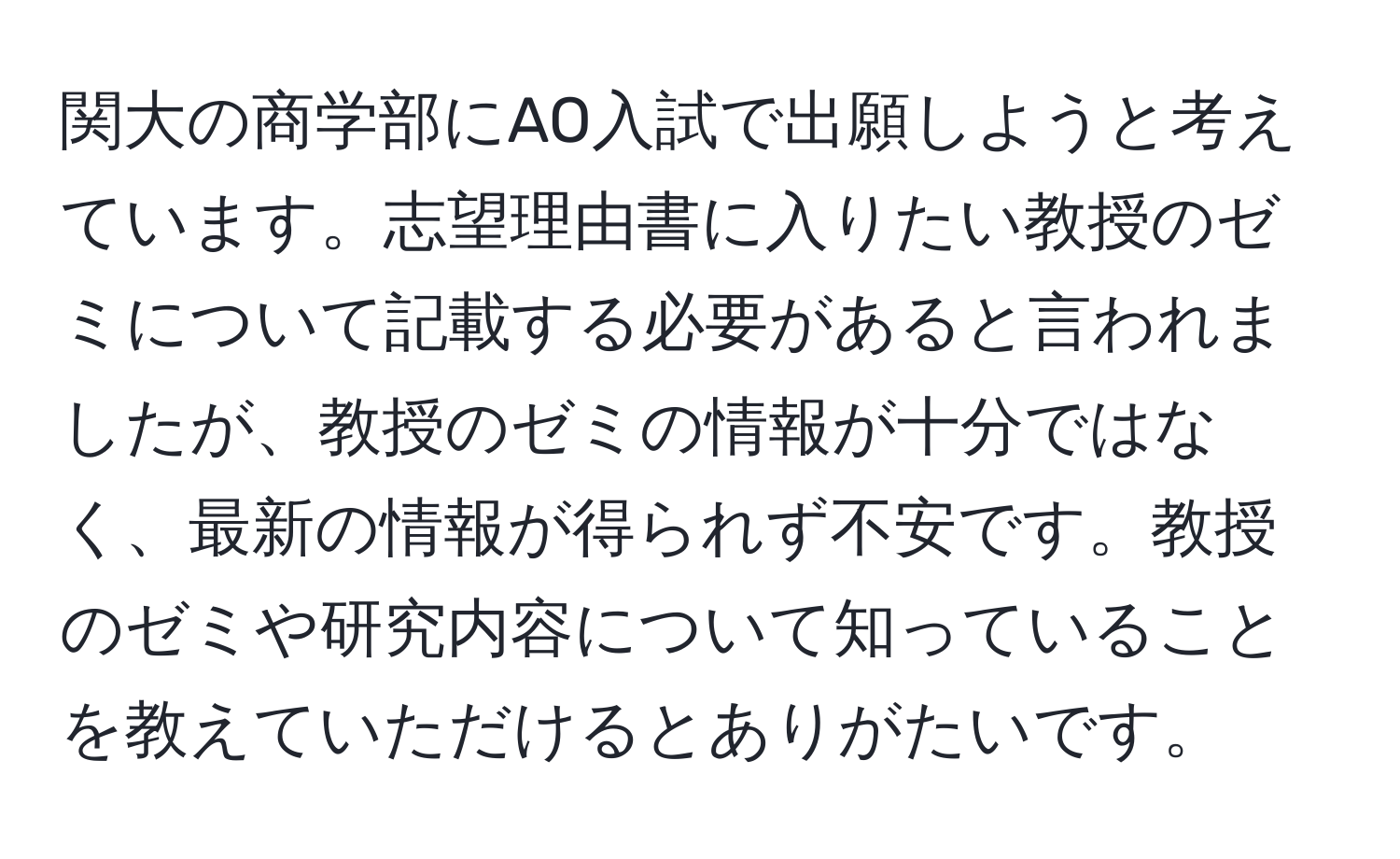 関大の商学部にAO入試で出願しようと考えています。志望理由書に入りたい教授のゼミについて記載する必要があると言われましたが、教授のゼミの情報が十分ではなく、最新の情報が得られず不安です。教授のゼミや研究内容について知っていることを教えていただけるとありがたいです。