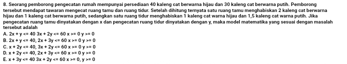 Seorang pemborong pengecatan rumah mempunyai persediaan 40 kaleng cat berwarna hijau dan 30 kaleng cat berwarna putih. Pemborong
tersebut mendapat tawaran mengecat ruang tamu dan ruang tidur. Setelah dihitung ternyata satu ruang tamu menghabiskan 2 kaleng cat berwarna
hijau dan 1 kaleng cat berwarna putih, sedangkan satu ruang tidur menghabiskan 1 kaleng cat warna hijau dan 1,5 kaleng cat warna putih. Jika
pengecatan ruang tamu dinyatakan dengan x dan pengecatan ruang tidur dinyatakan dengan y, maka model matematika yang sesuai dengan masalah
tersebut adalah
A. 2x+y =0 Y =0
B. 2x+y , 2x+3y =0 y>=0
C. x+2y , 3x+2y =0y>=0
D. x+2y , 2x+3y =0y>=0
E. x+3y =0, y>=0