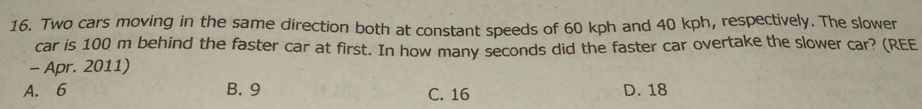 Two cars moving in the same direction both at constant speeds of 60 kph and 40 kph, respectively. The slowen
car is 100 m behind the faster car at first. In how many seconds did the faster car overtake the slower car? (REE
- Apr. 2011)
A. 6 B. 9 C. 16 D. 18