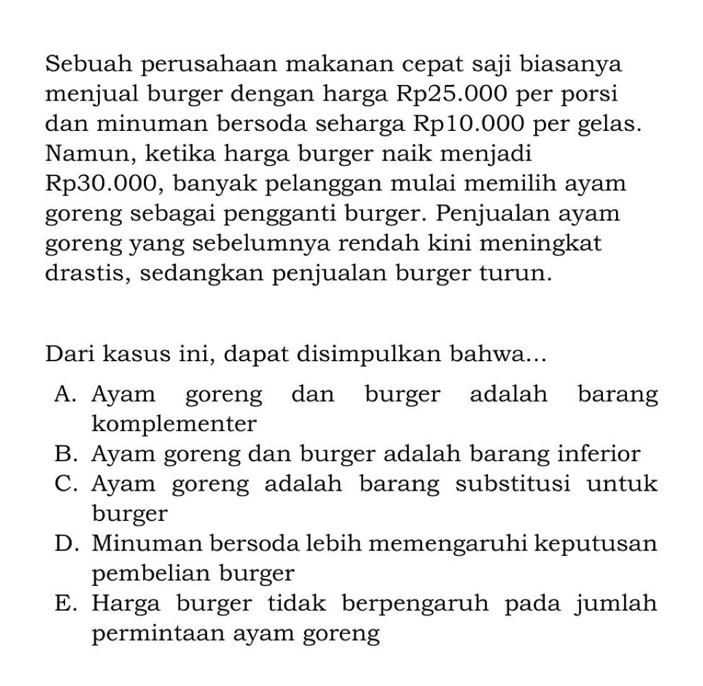 Sebuah perusahaan makanan cepat saji biasanya
menjual burger dengan harga Rp25.000 per porsi
dan minuman bersoda seharga Rp10.000 per gelas.
Namun, ketika harga burger naik menjadi
Rp30.000, banyak pelanggan mulai memilih ayam
goreng sebagai pengganti burger. Penjualan ayam
goreng yang sebelumnya rendah kini meningkat
drastis, sedangkan penjualan burger turun.
Dari kasus ini, dapat disimpulkan bahwa...
A. Ayam goreng dan burger adalah barang
komplementer
B. Ayam goreng dan burger adalah barang inferior
C. Ayam goreng adalah barang substitusi untuk
burger
D. Minuman bersoda lebih memengaruhi keputusan
pembelian burger
E. Harga burger tidak berpengaruh pada jumlah
permintaan ayam goreng