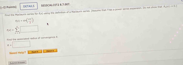 DETAILS SESSCALCET2 8.7.007. 
Find the Maclaurin series for f(x) using the definition of a Maclaurin series. [Assume that f has a power series expansion. Do not show that
R_n(x)to 0.]
f(x)=sin ( π x/2 )
f(x)=sumlimits _(n=0)^(∈fty)□
Find the associated radius of convergence R.
R=□
Need Help? Read II Watch III 
Submit Answer