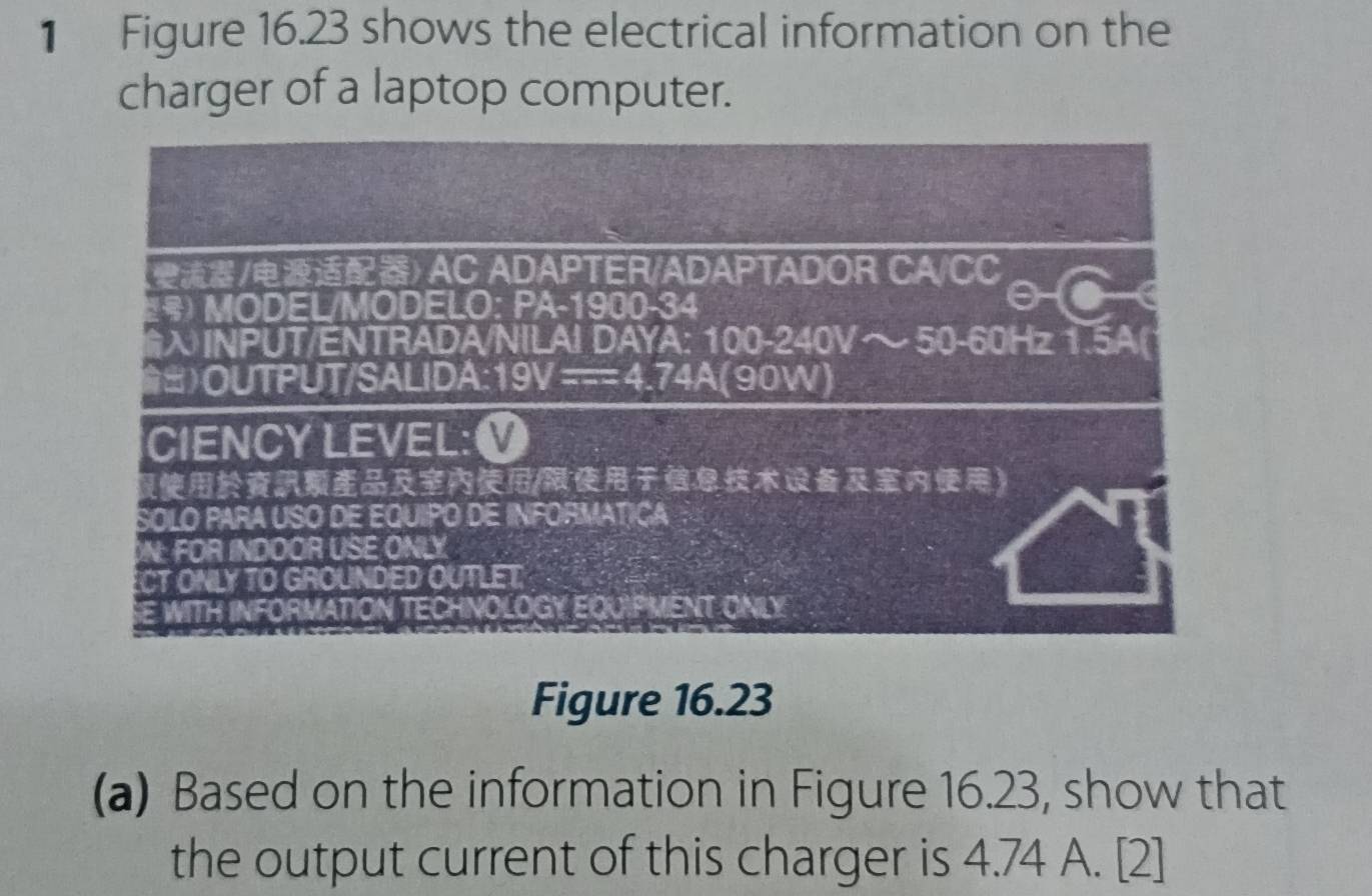 Figure 16.23 shows the electrical information on the 
charger of a laptop computer. 
Figure 16.23 
(a) Based on the information in Figure 16.23, show that 
the output current of this charger is 4.74 A. [2]