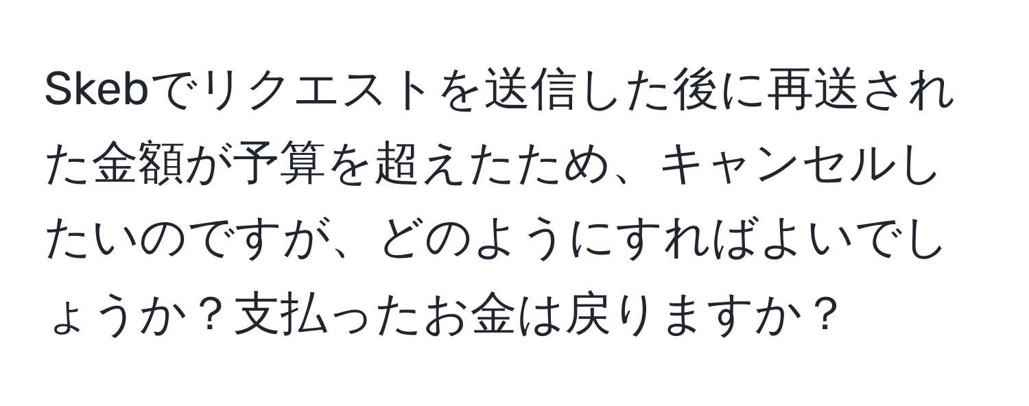 Skebでリクエストを送信した後に再送された金額が予算を超えたため、キャンセルしたいのですが、どのようにすればよいでしょうか？支払ったお金は戻りますか？