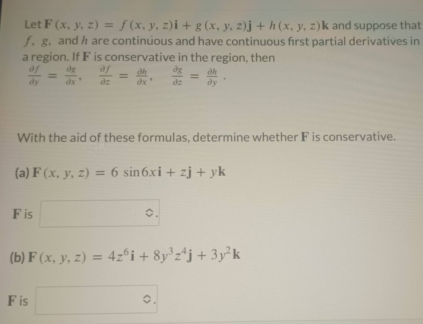 Let F(x,y,z)=f(x,y,z)i+g(x,y,z)j+h(x,y,z)k and suppose that 
ƒ ， g ， and h are continuous and have continuous first partial derivatives in 
a region. If F is conservative in the region, then
 partial f/partial y = partial g/partial x ,  partial f/partial z = partial h/partial x ,  partial g/partial z = partial h/partial y . 
With the aid of these formulas, determine whether F is conservative. 
(a) F(x,y,z)=6sin 6xi+zj+yk
F is □^(^circ). 
(b) F(x,y,z)=4z^6i+8y^3z^4j+3y^2k
F is □ .□