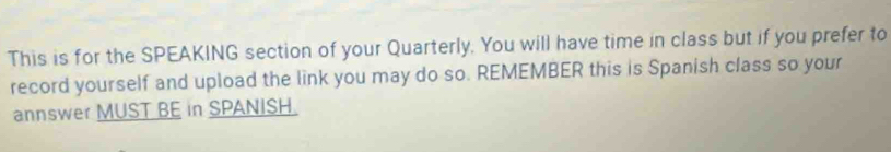 This is for the SPEAKING section of your Quarterly. You will have time in class but if you prefer to 
record yourself and upload the link you may do so. REMEMBER this is Spanish class so your 
annswer MUST BE in SPANISH.