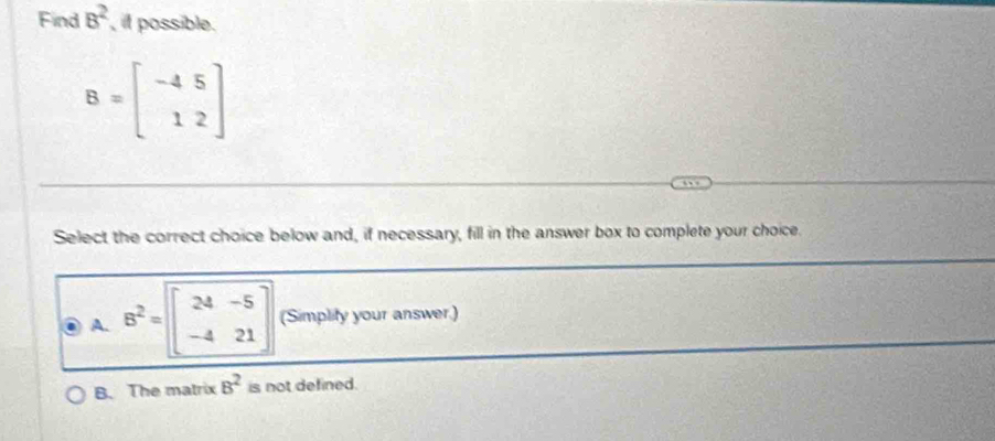 Find 8^2 , it possible.
B=beginbmatrix -4&5 1&2endbmatrix
Select the correct choice below and, if necessary, fill in the answer box to complete your choice.
A. B^2=beginbmatrix 24&-5 -4&21endbmatrix (Simplity your answer.)
B. The matrix B^2 is not defined.