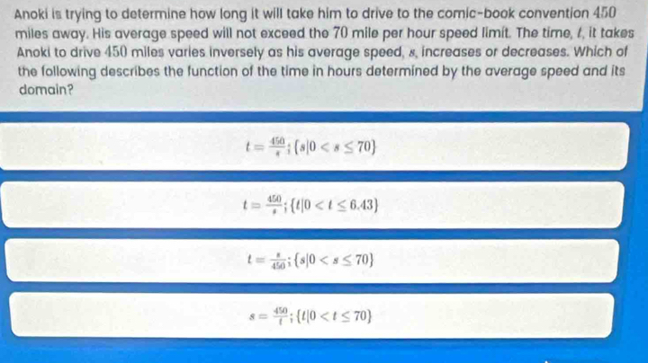 Anoki is trying to determine how long it will take him to drive to the comic-book convention 450
miles away. His average speed will not exceed the 70 mile per hour speed limit. The time, 1, it takes
Anoki to drive 450 miles varies inversely as his average speed, s, increases or decreases. Which of
the following describes the function of the time in hours determined by the average speed and its
domain?
t= 450/s ;  s|0
t= 450/s ;  t|0
t= s/450 ;  s|0
s= 450/t ;  t|0