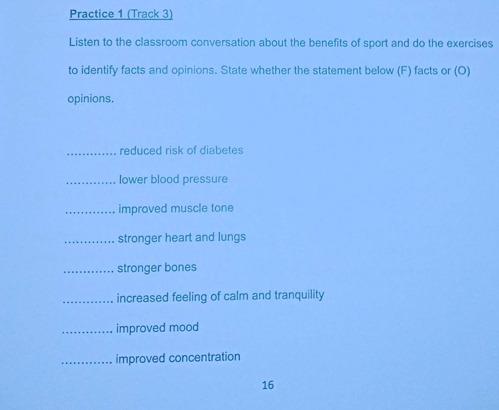 Practice 1 (Track 3) 
Listen to the classroom conversation about the benefits of sport and do the exercises 
to identify facts and opinions. State whether the statement below (F) facts or (O) 
opinions. 
_reduced risk of diabetes 
_lower blood pressure 
_improved muscle tone 
_stronger heart and lungs 
_stronger bones 
_increased feeling of calm and tranquility 
_improved mood 
_improved concentration 
16