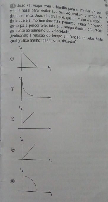 João vai viajar com a família para o interior de sua 
cidade natal para visitar seu pai. Ao analisar o tempo de 
deslocamento, João observa que, quanto maior é a veloci- v 
dade que ele imprime durante o percurso, menor é o tempo 
gasto para percorrê-lo, isto é, o tempo diminul proporcio 
nalmente ao aumento da velocidade. 
Analisando a relação do tempo em função da velocidade, 
qual gráfico melhor descreve a situação? 
v 
t