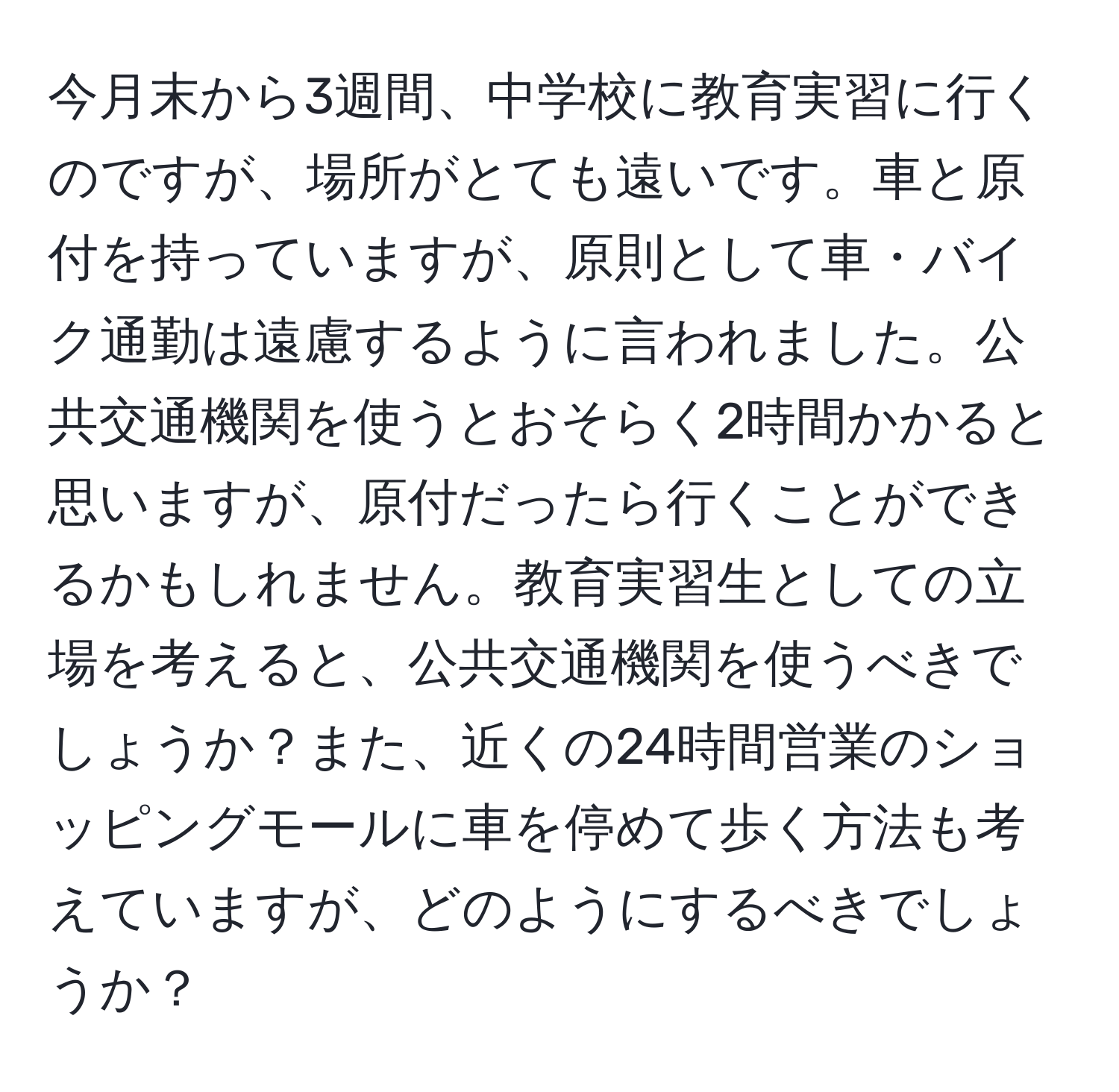 今月末から3週間、中学校に教育実習に行くのですが、場所がとても遠いです。車と原付を持っていますが、原則として車・バイク通勤は遠慮するように言われました。公共交通機関を使うとおそらく2時間かかると思いますが、原付だったら行くことができるかもしれません。教育実習生としての立場を考えると、公共交通機関を使うべきでしょうか？また、近くの24時間営業のショッピングモールに車を停めて歩く方法も考えていますが、どのようにするべきでしょうか？