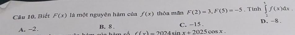 Biết F(x) là một nguyên hàm của f(x) thỏa mãn F(2)=3, F(5)=-5. Tính ∈tlimits _2^5f(x)dx.
A. −2. B. 8. C. −15. D. -8.
hàm số f(x)=2024sin x+2025cos x.