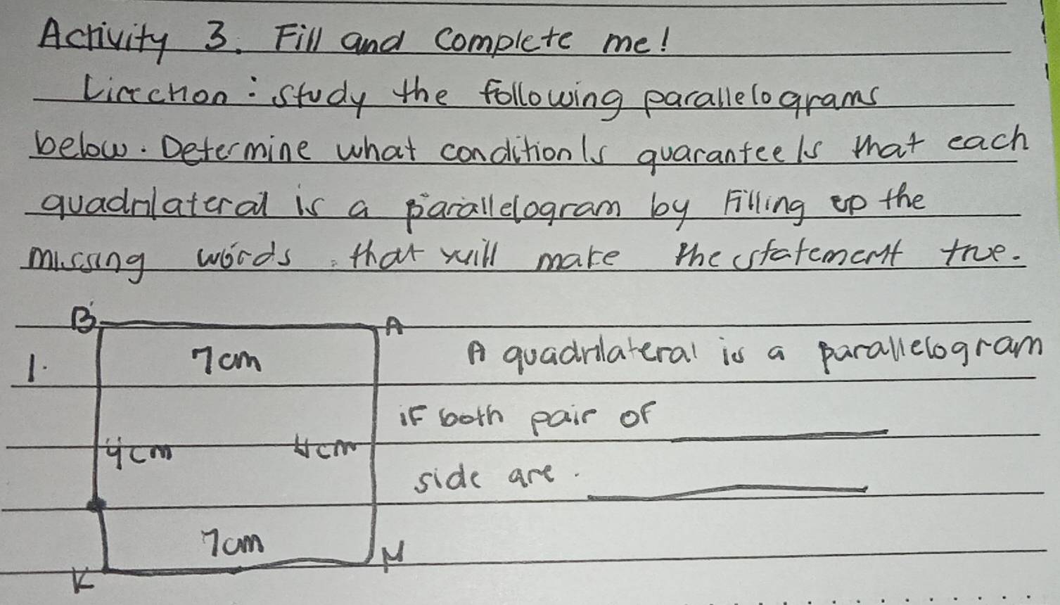 Activity 3. Fill and complete me! 
Linchon: Study the following parallelograms 
below. Determine what conditionls quarantee ls that each 
quadrlateral is a parallelogram by Filling ep the 
missing words that will make the sfafement true. 
B 
A 
1.
7cm A quadrilateral is a parallelogram 
if both pair of_ 
ycom Hcm 
side are._
7am
N 
K