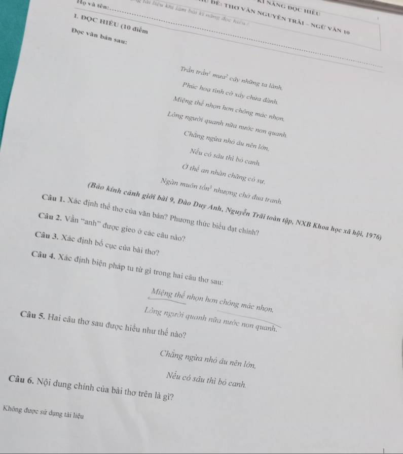 Họ và tên:
A1 năng đọc hiệu
_klài liệu khi làm bài kĩ năng đọc hiệu_
T0 bể: thợ văn nguyên trải - ngữ văn 10
1. ĐQC H1ÊU (10 điểm
Đọc văn bản sau:
Trần trần' mưa² cậy những ta lành,
Phúc hoạ tình cờ xây chữa đành.
Miệng thể nhọn hơn chông mác nhọn,
Lồng người quanh nữa nước non quanh
Chẳng ngừa nhỏ ấu nên lớn,
Nếu có sầu thì bó canh
Ở thể an nhàn chăng có sự,
Ngàn muôn tổn³ nhượng chớ đua tranh
(Bảo kính cánh giới bài 9, Đào Duy Anh, Nguyễn Trãi toàn tập, NXB Khoa học xã hội, 1976)
Câu 1. Xác định thể thơ của văn bản? Phương thức biểu đạt chính?
Cầu 2. Vần 'anh” được gieo ở các câu nào?
Câu 3. Xác định bố cục của bài thơ?
Câu 4. Xác định biện pháp tu từ gi trong hai cầu thơ sau:
Miệng thể nhọn hơn chồng mác nhọn.
Lồng người quanh nữa nước non quanh.
Câu 5. Hai câu thơ sau được hiều như thể nào?
Chẳng ngừa nhỏ âu nên lớn,
Nếu có sâu thì bỏ canh.
Câu 6. Nội dung chính của bài thơ trên là gì?
Không được sử dụng tải liệu